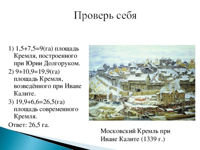 1) 1,5+7,5=9(га) площадь Кремля, построенного при Юрии Долгоруком. 2) 9+10,9=19,9(га) площадь Кремля, возведённого при Иване Калите. 3) 19,9+6,6=26,5(га) площадь современного Кремля. Ответ: 26,5 га. Московский Кремль при Иване Калите (1339 г.)