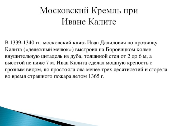 В 1339-1340 гг. московский князь Иван Данилович по прозвищу Калита («денежный мешок») выстроил на Боровицком холме внушительную цитадель из дуба, толщиной стен от 2 до 6 м, а высотой не ниже 7 м. Иван Калита сделал мощную крепость с грозным видом, но простояла она менее трех десятилетий и сгорела во время страшного пожара летом 1365 г.