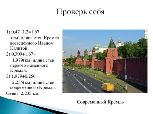 1) 0,47+1,2=1,67  (км) длина стен Кремля, возведённого Иваном Калитой. 2) 0,309+1,67=  1,979(км) длина стен первого каменного Кремля. 3) 1,979+0,256=  2,235(км) длина стен современного Кремля. Ответ: 2,235 км. Современный Кремль