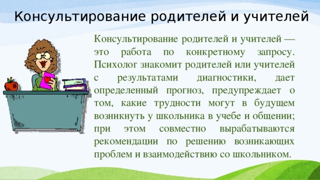 Консультирование родителей и учителей Консультирование родителей и учителей — это работа по конкретному запросу. Психолог знакомит родителей или учителей с результатами диагностики, дает определенный прогноз, предупреждает о том, какие трудности могут в будущем возникнуть у школьника в учебе и общении; при этом совместно вырабатываются рекомендации по решению возникающих проблем и взаимодействию со школьником .