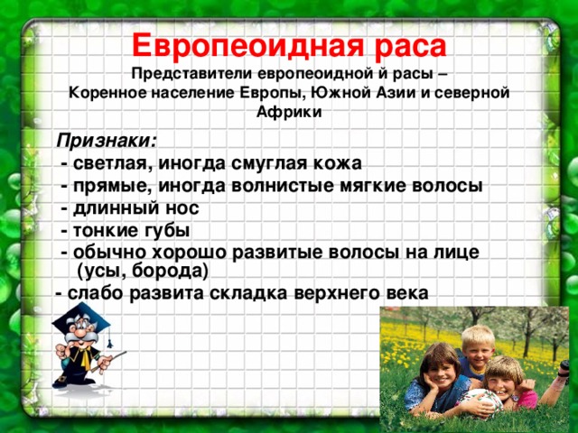 Европеоидная раса  Представители европеоидной й расы –  Коренное население Европы, Южной Азии и северной Африки   Признаки:  - светлая, иногда смуглая кожа  - прямые, иногда волнистые мягкие волосы  - длинный нос  - тонкие губы  - обычно хорошо развитые волосы на лице (усы, борода) - слабо развита складка верхнего века