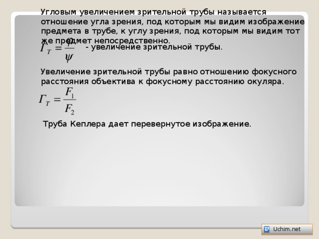 Угловым увеличением зрительной трубы называется отношение угла зрения, под которым мы видим изображение предмета в трубе, к углу зрения, под которым мы видим тот же предмет непосредственно. - увеличение зрительной трубы. Увеличение зрительной трубы равно отношению фокусного расстояния объектива к фокусному расстоянию окуляра. Труба Кеплера дает перевернутое изображение.   Uchim.net