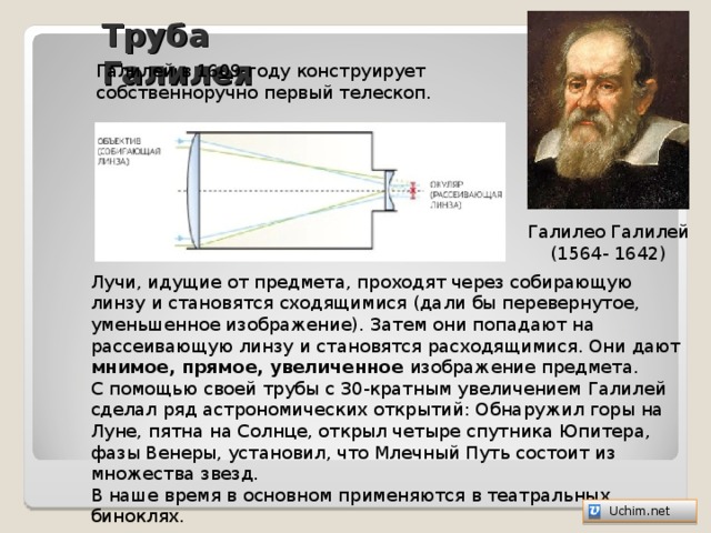 Труба Галилея Галилей в 1609 году конструирует собственноручно первый телескоп. Галилео Галилей (1564- 1642) Лучи, идущие от предмета, проходят через собирающую линзу и становятся сходящимися (дали бы перевернутое, уменьшенное изображение). Затем они попадают на рассеивающую линзу и становятся расходящимися. Они дают мнимое, прямое, увеличенное изображение предмета. С помощью своей трубы с 30-кратным увеличением Галилей сделал ряд астрономических открытий: Обнаружил горы на Луне, пятна на Солнце, открыл четыре спутника Юпитера, фазы Венеры, установил, что Млечный Путь состоит из множества звезд. В наше время в основном применяются в театральных биноклях.   Uchim.net