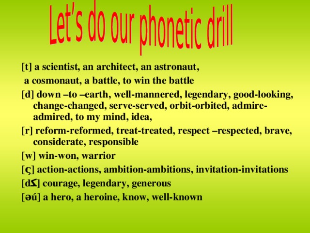 [t] a scientist, an architect, an astronaut,  a cosmonaut, a battle, to win the battle [d] down –to –earth, well-mannered, legendary, good-looking, change-changed, serve-served, orbit-orbited, admire-admired, to my mind, idea, [r] reform-reformed, treat-treated, respect –respected, brave, considerate, responsible [w] win-won, warrior [ς] action-actions, ambition-ambitions, invitation-invitations [d ﻜ ] courage, legendary, generous [əú] a hero, a heroine, know, well-known