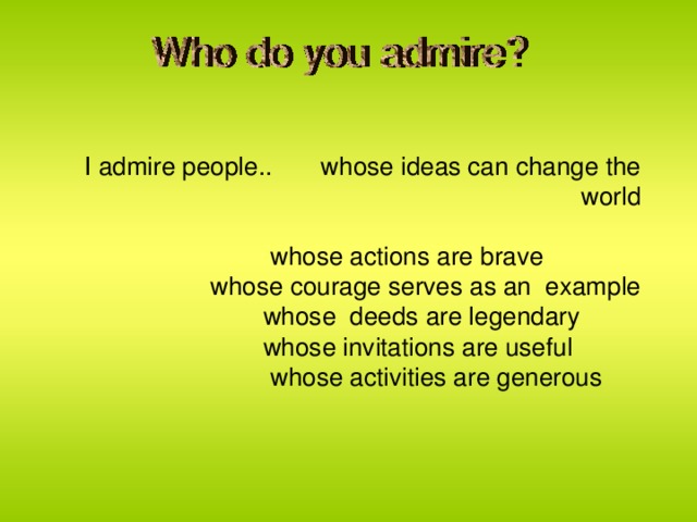 I admire people.. whose ideas can change the world  whose actions are brave  whose courage serves as an example  whose deeds are legendary  whose invitations are useful  whose activities are generous