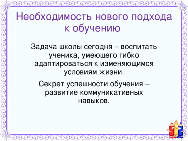 Необходимость нового подхода к обучению Задача школы сегодня – воспитать ученика, умеющего гибко адаптироваться к изменяющимся условиям жизни. Секрет успешности обучения – развитие коммуникативных навыков.