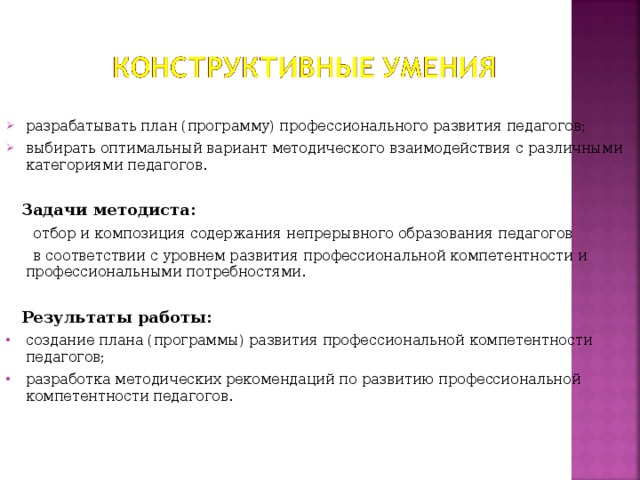 разрабатывать план (программу) профессионального развития педагогов; выбирать оптимальный вариант методического взаимодействия с различными категориями педагогов.   Задачи методиста:  отбор и композиция содержания непрерывного образования педагогов  в соответствии с уровнем развития профессиональной компетентности и профессиональными потребностями.  Результаты работы: создание плана (программы) развития профессиональной компетентности педагогов; разработка методических рекомендаций по развитию профессиональной компетентности педагогов.