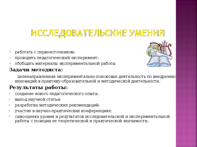 работать с первоисточником; проводить педагогический эксперимент; обобщать материалы экспериментальной работы Задачи методиста:  целенаправленная экспериментально-поисковая деятельность по внедрению инноваций в практику образовательной и методической деятельности . Результаты работы: создание нового педагогического опыта; выход научной статьи; разработка методических рекомендаций; участие в научно-практических конференциях; самооценка уровня и результатов исследовательской и экспериментальной работы с позиции ее теоретической и практической значимости .