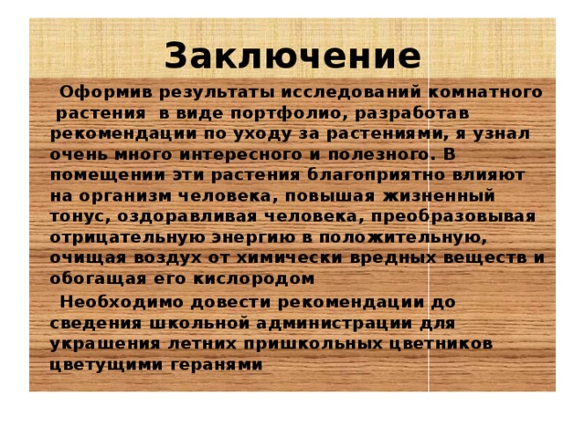 Заключение  Оформив результаты исследований комнатного растения в виде портфолио, разработав рекомендации по уходу за растениями, я узнал очень много интересного и полезного. В помещении эти растения благоприятно влияют на организм человека, повышая жизненный тонус, оздоравливая человека, преобразовывая отрицательную энергию в положительную, очищая воздух от химически вредных веществ и обогащая его кислородом  Необходимо довести рекомендации до сведения школьной администрации для украшения летних пришкольных цветников цветущими геранями