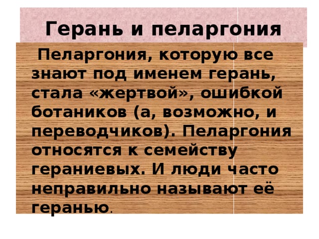 Герань и пеларгония  Пеларгония, которую все знают под именем герань, стала «жертвой», ошибкой ботаников (а, возможно, и переводчиков). Пеларгония относятся к семейству гераниевых. И люди часто неправильно называют её геранью .