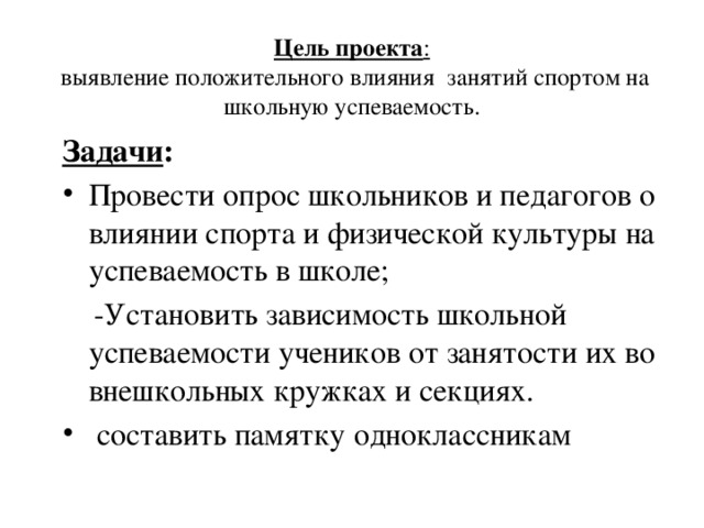 Цель проекта :  выявление положительного влияния занятий спортом на школьную успеваемость.   Задачи : Провести опрос школьников и педагогов о влиянии спорта и физической культуры на успеваемость в школе;  -Установить зависимость школьной успеваемости учеников от занятости их во внешкольных кружках и секциях.