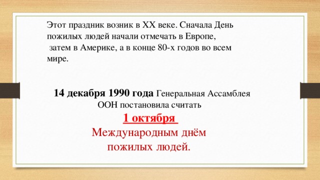 Этот праздник возник в XX веке. Сначала День пожилых людей начали отмечать в Европе,  затем в Америке, а в конце 80-х годов во всем мире.  14 декабря 1990 года Генеральная Ассамблея ООН постановила считать 1 октября Международным днём пожилых людей.