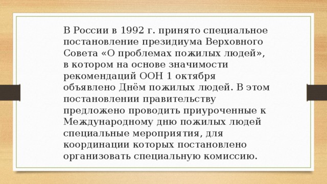 В России в 1992 г. принято специальное постановление президиума Верховного Совета «О проблемах пожилых людей», в котором на основе значимости рекомендаций ООН 1 октября объявлено Днём пожилых людей. В этом постановлении правительству предложено проводить приуроченные к Международному дню пожилых людей специальные мероприятия, для координации которых постановлено организовать специальную комиссию.  