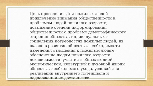 Цель проведения Дня пожилых людей - привлечение внимания общественности к проблемам людей пожилого возраста; повышение степени информирования общественности о проблеме демографического старения общества, индивидуальных и социальных потребностях пожилых людей, их вкладе в развитие общества, необходимости изменения отношения к пожилым людям; обеспечение людям пожилого возраста независимости, участия в общественной, экономической, культурной и духовной жизни общества, необходимого ухода, условий для реализации внутреннего потенциала и поддержания их достоинства.