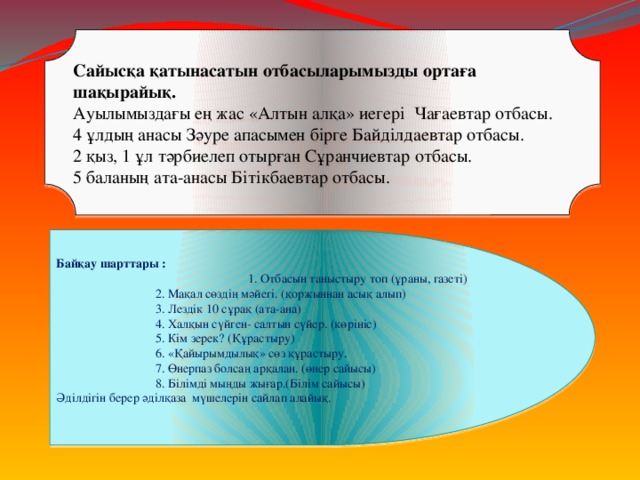 Сайысқа қатынасатын отбасыларымызды ортаға шақырайық. Ауылымыздағы ең жас «Алтын алқа» иегері Чағаевтар отбасы. 4 ұлдың анасы Зәуре апасымен бірге Байділдаевтар отбасы. 2 қыз, 1 ұл тәрбиелеп отырған Сұранчиевтар отбасы. 5 баланың ата-анасы Бітікбаевтар отбасы. Байқау шарттары :  1. Отбасын таныстыру топ (ұраны, газеті)     2. Мақал сөздің мәйегі. (қоржыннан асық алып)     3. Лездік 10 сұрақ (ата-ана)     4. Халқын сүйген- салтын сүйер. (көрініс)     5. Кім зерек? (Құрастыру)     6. «Қайырымдылық» сөз құрастыру.     7. Өнерпаз болсаң арқалан. (өнер сайысы)     8. Білімді мыңды жығар.(Білім сайысы) Әділдігін берер әділқаза мүшелерін сайлап алайық.