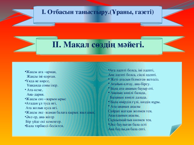 І. Отбасын таныстыру.(Ұраны, газеті) ІІ. Мақал сөздің мәйегі. Аға әдепті болса, іні әдепті, Апа әдепті болса, сіңлі әдепті.  Жеті атасын білмеген-жетесіз.  Ағайын-алтау, ана-біреу.  Бала ата-ананың бауыр еті.  Ананың көңілі балада,  Баланың көңілі далада.  Бала өмірдің гүлі, көздің нұры.  Ата-ананың ақылы Сайрап жатқан жолмен тең. Ақылдының ақылы, Сарқылмайтын көлмен тең. Әке баулыған бала есті Ана баулы,ан бала епті. Жақсы аға – арман,  Жақсы іні-қорған. Ұяда не көрсе,  Ұшқанда соны ілер.  Ата-кеме,  Ана-дария. Жақсы сөз – жарым ырыс Атадан ұл туса игі,  Ата жолын қуса игі. Жақсы әке -жаман балаға қырық жыл азық. Әке-ер, ана-жігер  Бір үйде екі кемеңгер.