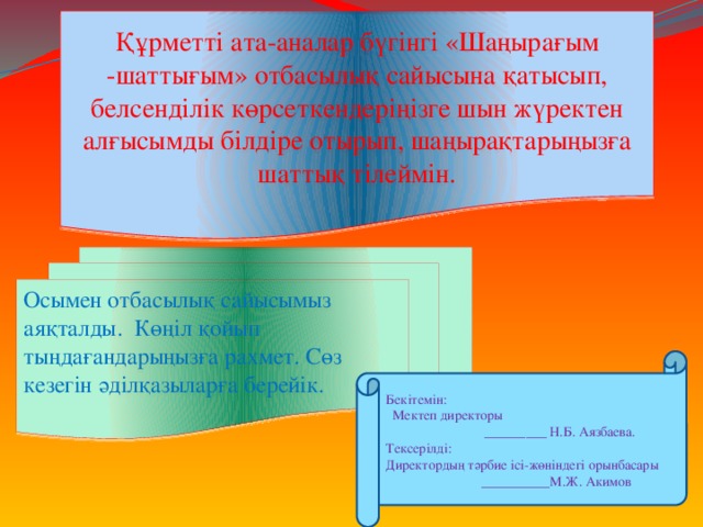 Құрметті ата-аналар бүгінгі «Шаңырағым -шаттығым» отбасылық сайысына қатысып, белсенділік көрсеткендеріңізге шын жүректен алғысымды білдіре отырып, шаңырақтарыңызға шаттық тілеймін. Осымен отбасылық сайысымыз аяқталды. Көңіл қойып тыңдағандарыңызға рахмет. Сөз кезегін әділқазыларға берейік.   Бекітемін:  Мектеп директоры  _________ Н.Б. Аязбаева. Тексерілді: Директордың тәрбие ісі-жөніндегі орынбасары  __________М.Ж. Акимов