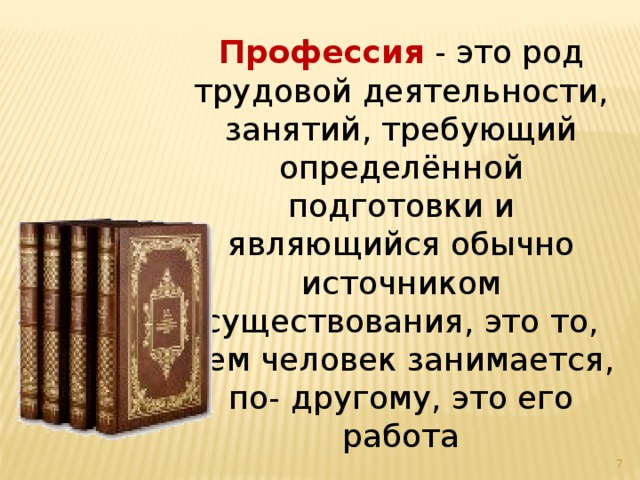 Профессия - это род трудовой деятельности, занятий, требующий определённой подготовки и являющийся обычно источником существования, это то, чем человек занимается, по- другому, это его работа