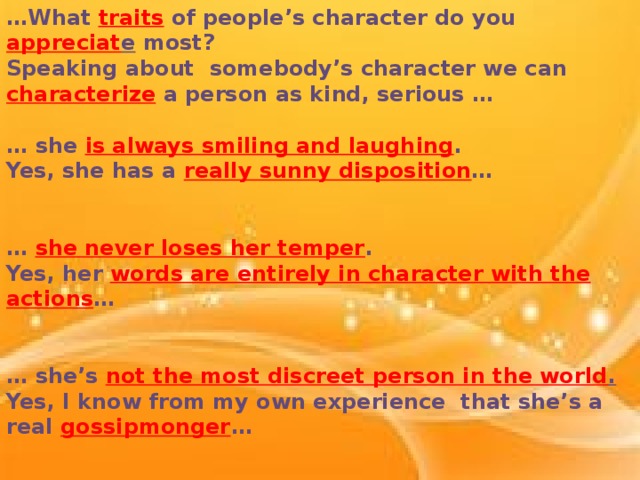 … What traits of people’s character do you appreciat e most? Speaking about somebody’s character we can characterize a person as kind, serious …  … she is always smiling and laughing . Yes, she has a really sunny disposition …   … she never loses her temper . Yes, her words are entirely in character with the actions …   … she’s not the most discreet person in the world . Yes, I know from my own experience that she’s a real gossipmonger …   … he is very absent-minded and never keeps his word . You seem to be cruel to him…
