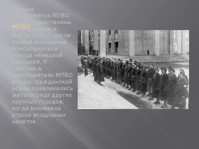 МПВО Первые мероприятия МПВО были осуществлены в Петрограде в марте 1918 г. после первой воздушной бомбардировки города немецкой авиацией. К участию в мероприятиях МПВО в годы гражданской войны привлекались жители ряда других крупных городов, когда возникала угроза воздушных налетов.