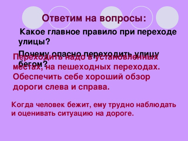 Ответим на вопросы: Какое главное правило при переходе улицы?  Почему опасно переходить улицу бегом?       Переходить надо в установленных местах, на пешеходных переходах. Обеспечить себе хороший обзор дороги слева и справа.  Когда человек бежит, ему трудно наблюдать и оценивать ситуацию на дороге.