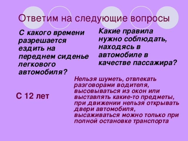 Ответим на следующие вопросы  Какие правила нужно соблюдать, находясь в автомобиле в качестве пассажира?  С какого времени разрешается ездить на переднем сиденье легкового автомобиля? Нельзя шуметь, отвлекать разговорами водителя, высовываться из окон или выставлять какие-то предметы, при движении нельзя открывать двери автомобиля, высаживаться можно только при полной остановке транспорта  С 12 лет