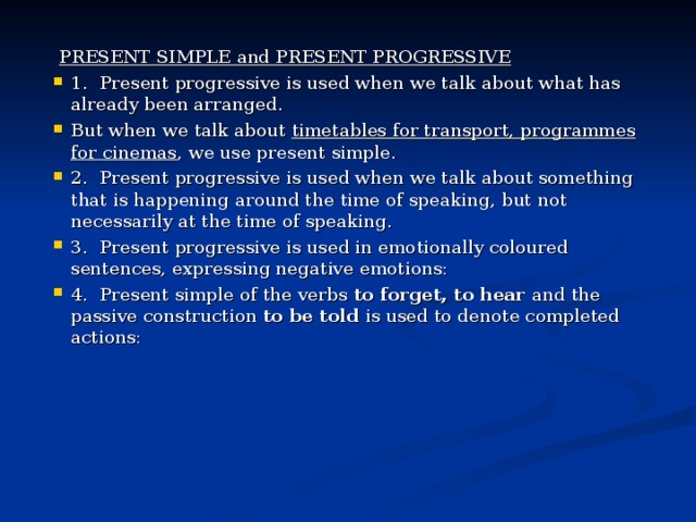 Р RESENT SIMPLE and PRESENT PROGRESSIVE 1.  Present progressive is used when we talk about what has already been arranged. But when we talk about timetables for transport, programmes for cinemas , we use present simple. 2.  Present progressive is used when we talk about something that is happening around the time of speaking, but not necessarily at the time of speaking. 3.  Present progressive is used in emotionally coloured sentences, expressing negative emotions: 4.  Present simple of the verbs to forget, to hear and the passive construction to be told is used to denote completed actions:  