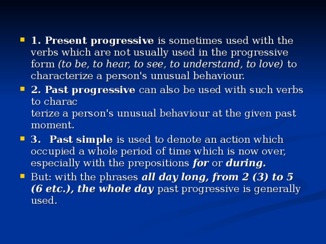 1. Present progressive is sometimes used with the verbs which are not usually used in the progressive form (to be, to hear, to see, to understand, to love) to characterize a person's unusual behaviour. 2. Past progressive can also be used with such verbs to charac­  terize a person's unusual behaviour at the given past moment. 3.  Past simple is used to denote an action which occupied a whole period of time which is now over, especially with the prepositions for or during. But: with the phrases all day long, from 2 (3) to 5 (6 etc.), the whole day past progressive is generally used.
