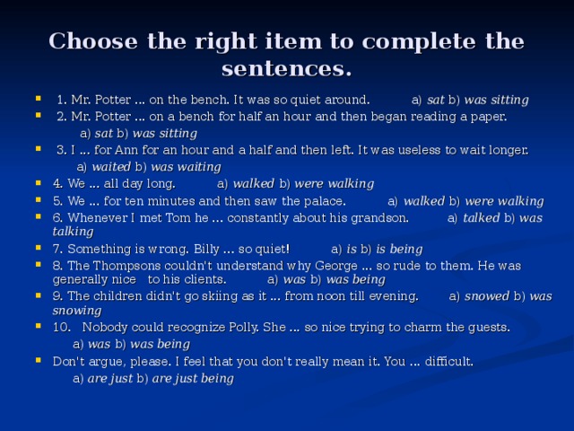 С hoose the right item to complete the sentences.  1. Mr. Potter ... on the bench. It was so quiet around. a) sat b) was sitting  2. Mr. Potter ... on a bench for half an hour and then began reading a paper.  a) sat b) was sitting  3. I ... for Ann for an hour and a half and then left. It was useless to wait longer.  a) waited b) was waiting 4. We ... all day long. a) walked b) were walking 5. We ... for ten minutes and then saw the palace. a) walked b) were walking 6. Whenever I met Tom he ... constantly about his grandson. a) talked b) was talking 7. Something is wrong. Billy ... so quiet! a) is b) is being 8. The Thompsons couldn't understand why George ... so rude to them. He was generally nice to his clients. a) was b) was being 9. The children didn't go skiing as it ... from noon till evening. a) snowed b) was snowing 10. Nobody could recognize Polly. She ... so nice trying to charm the guests.  a) was b) was being Don't argue, please. I feel that you don't really mean it. You ... difficult.  a) are just b) are just being