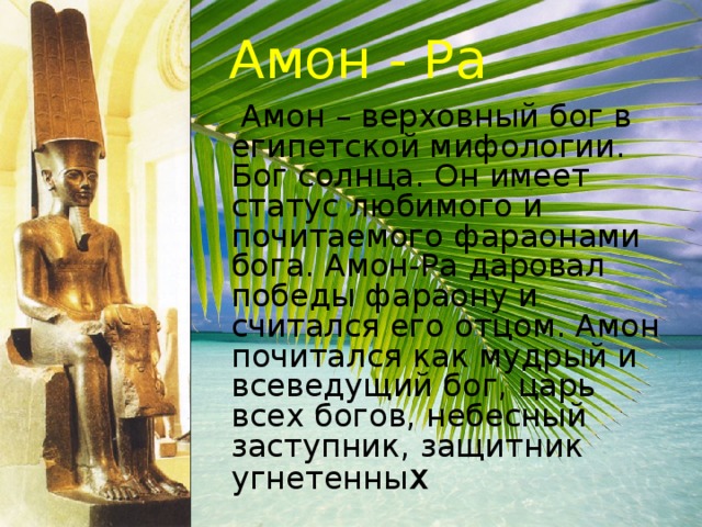Амон - Ра  Амон – верховный бог в египетской мифологии. Бог солнца. Он имеет статус любимого и почитаемого фараонами бога. Амон-Ра даровал победы фараону и считался его отцом. Амон почитался как мудрый и всеведущий бог, царь всех богов, небесный заступник, защитник угнетенны х