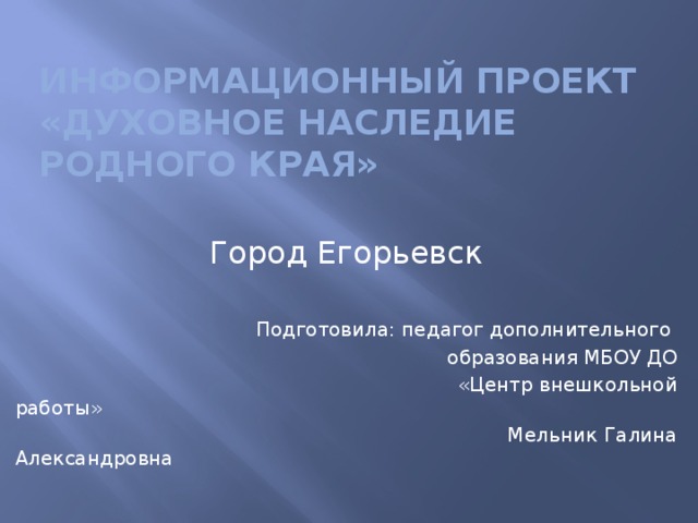 Информационный проект  «Духовное наследие родного края» Город Егорьевск Подготовила: педагог дополнительного  образования МБОУ ДО  «Центр внешкольной работы»  Мельник Галина Александровна