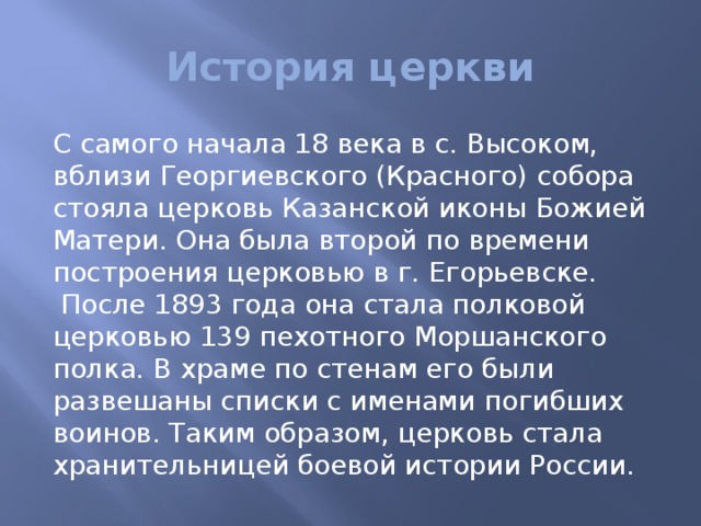 История церкви С самого начала 18 века в с. Высоком, вблизи Георгиевского (Красного) собора стояла церковь Казанской иконы Божией Матери. Она была второй по времени построения церковью в г. Егорьевске.  После 1893 года она стала полковой церковью 139 пехотного Моршанского полка. В храме по стенам его были развешаны списки с именами погибших воинов. Таким образом, церковь стала хранительницей боевой истории России. 