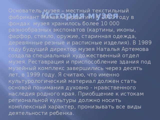 История музея Основатель музея – местный текстильный фабрикант Михаил Бардыгин. К 1913 году в фондах музея хранилось более 10 000 разнообразных экспонатов (картины, иконы, фарфор, стекло, оружие, старинная одежда, деревянные резные и расписные изделия). В 1989 году будущий директор музея Наталья Артемова создала специальный художественный отдел музея. Реставрация и приспособление здания под музейный комплекс завершились через десять лет, в 1999 году. Я считаю, что именно культурологический материал должен стать основой понимания духовно - нравственного наследия родного края. Приобщение к истокам региональной культуры должно носить комплексный характер, пронизывать все виды деятельности ребенка.