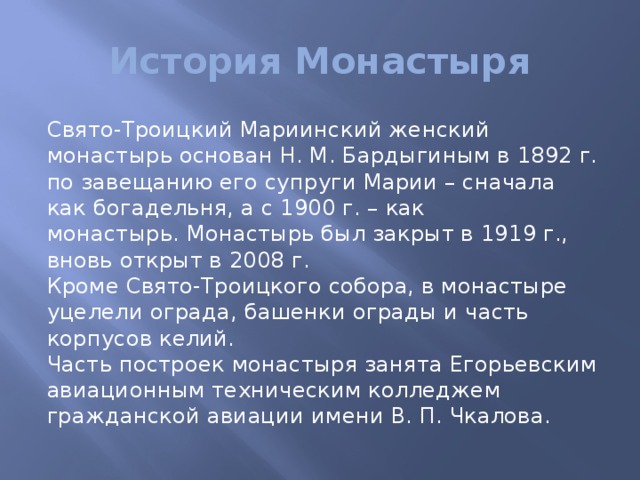 История Монастыря Свято-Троицкий Мариинский женский монастырь основан Н. М. Бардыгиным в 1892 г. по завещанию его супруги Марии – сначала как богадельня, а с 1900 г. – как монастырь. Монастырь был закрыт в 1919 г., вновь открыт в 2008 г.   Кроме Свято-Троицкого собора, в монастыре уцелели ограда, башенки ограды и часть корпусов келий.   Часть построек монастыря занята Егорьевским авиационным техническим колледжем гражданской авиации имени В. П. Чкалова. 