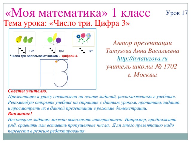 «Моя математика» 1 класс Урок 17 Тема урока: «Число три. Цифра 3» Автор презентации Татузова Анна Васильевна http://avtatuzova.ru учитель школы № 1702 г. Москвы Советы учителю. Презентация к уроку составлена на основе заданий, расположенных в учебнике. Рекомендую открыть учебник на странице с данным уроком, прочитать задания и просмотреть их в данной презентации в режиме демонстрации. Внимание! Некоторые задания можно выполнять интерактивно. Например, продолжить ряд, сравнить или вставить пропущенные числа. Для этого презентацию надо перевести в режим редактирования.