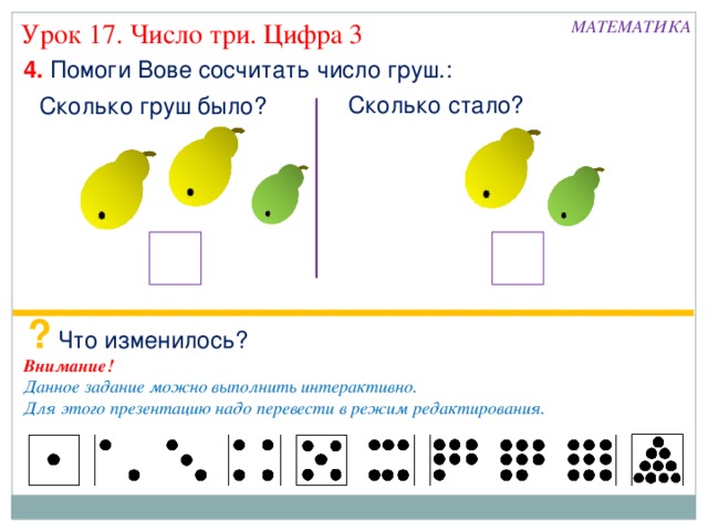 МАТЕМАТИКА Урок 17. Число три. Цифра 3 4. Помоги Вове сосчитать число груш.: Сколько стало? Сколько груш было? ? Что изменилось? Внимание! Данное задание можно выполнить интерактивно. Для этого презентацию надо перевести в режим редактирования.