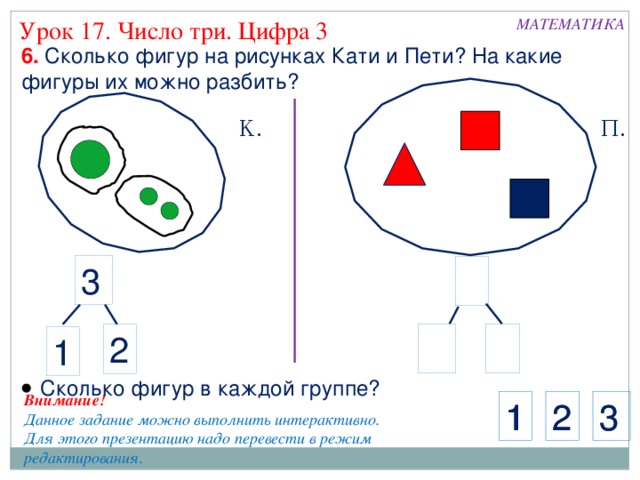 МАТЕМАТИКА Урок 17. Число три. Цифра 3 6. Сколько фигур на рисунках Кати и Пети? На какие фигуры их можно разбить? К. П. 3 2 1  Сколько фигур в каждой группе? Внимание! Данное задание можно выполнить интерактивно. Для этого презентацию надо перевести в режим редактирования. 3 2 1 1 2 3 8