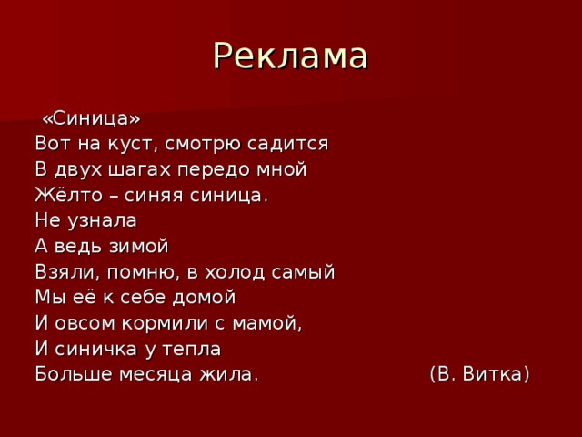 «Синица» Вот на куст, смотрю садится В двух шагах передо мной Жёлто – синяя синица. Не узнала А ведь зимой Взяли, помню, в холод самый Мы её к себе домой И овсом кормили с мамой, И синичка у тепла Больше месяца жила. (В. Витка)