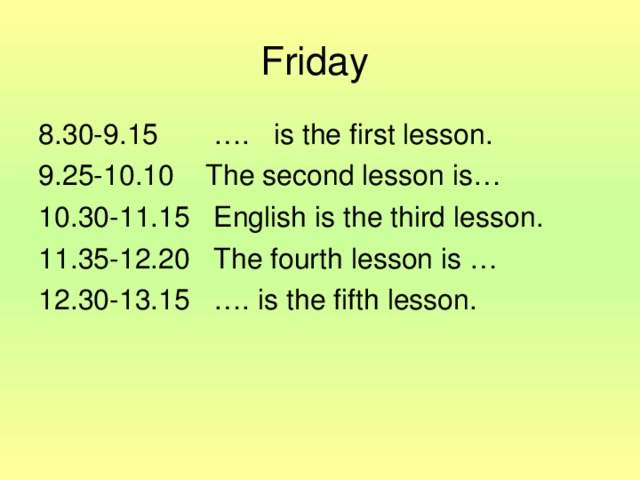 Friday 8.30-9.15 …. is the first lesson. 9.25-10.10 The second lesson is… 10.30-11.15 English is the third lesson. 11.35-12.20 The fourth lesson is … 12.30-13.15 …. is the fifth lesson.