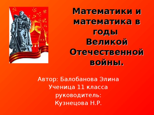 Математики и математика в годы  Великой Отечественной войны. Автор: Балобанова Элина Ученица 11 класса руководитель : Кузнецова Н.Р.