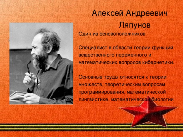 Алексей Андреевич  Ляпунов  Один из основоположников кибернетики  Специалист в области теории функций  вещественного переменного и  математических вопросов кибернетики.  Основные труды относятся к теории  множеств, теоретическим вопросам  программирования, математической  лингвистике, математической биологии