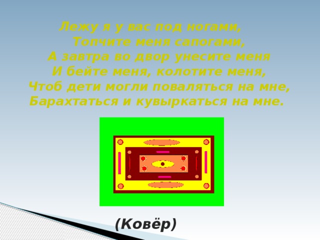 Лежу я у вас под ногами,  Топчите меня сапогами,  А завтра во двор унесите меня  И бейте меня, колотите меня,  Чтоб дети могли поваляться на мне,  Барахтаться и кувыркаться на мне. (Ковёр)
