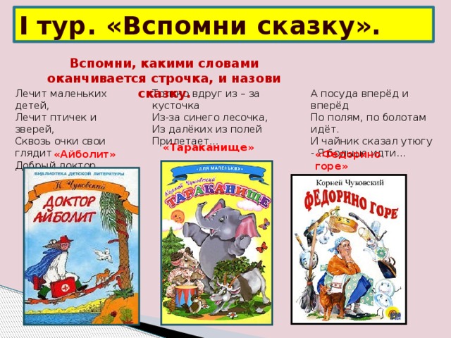 I тур. «Вспомни сказку». Вспомни, какими словами оканчивается строчка, и назови сказку.   Лечит маленьких детей,  Лечит птичек и зверей,  Сквозь очки свои глядит  Добрый доктор… А посуда вперёд и вперёд  По полям, по болотам идёт.  И чайник сказал утюгу  - Я больше идти… Только вдруг из – за кусточка  Из-за синего лесочка,  Из далёких из полей  Прилетает… « Тараканище » «Айболит» «Федорино горе»