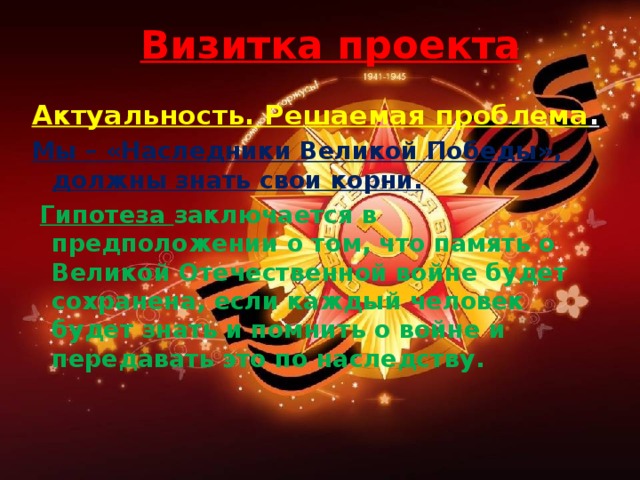 Визитка проекта Актуальность. Решаемая проблема . Мы – «Наследники Великой Победы», должны знать свои корни.  Гипотеза заключается в предположении о том, что память о Великой Отечественной войне будет сохранена, если каждый человек будет знать и помнить о войне и передавать это по наследству.