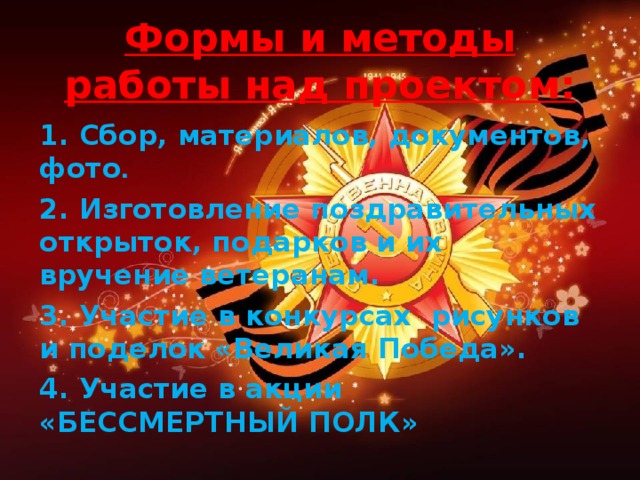 Формы и методы работы над проектом: 1. Сбор, материалов, документов,  фото .  2. Изготовление поздравительных открыток, подарков и их вручение ветеранам. 3. Участие в конкурсах рисунков и поделок «Великая Победа». 4. Участие в акции «БЕССМЕРТНЫЙ ПОЛК»