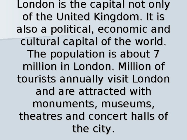 London is the capital not only of the  United Kingdom. It is also a political, economic and cultural capital of the world. The population is about 7 million in London. M illion of tourists annually visit London and are attracted with monuments, museums, theatres and concert halls of the city .