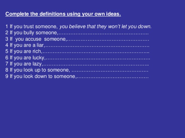 Complete the definitions using your own ideas.  1 If you trust someone, you believe that they won’t let you down. 2 If you bully someone,…………………………………………….. 3 If you accuse someone,………………………………………… 4 If you are a liar,……………………………………………………. 5 If you are rich,……………………………………………………... 6 If you are lucky,……………………………………………………. 7 If you are lazy,…………………………………………………….. 8 If you look up to someone, ……………………………………… 9 If you look down to someone,……………………………………