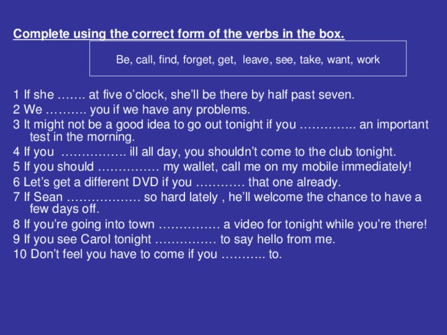 Complete using the correct form of the verbs in the box. 1 If she ……. at five o’clock, she’ll be there by half past seven. 2 We ………. you if we have any problems. 3 It might not be a good idea to go out tonight if you ………….. an important test in the morning. 4 If you ……………. ill all day, you shouldn’t come to the club tonight. 5 If you should …………… my wallet, call me on my mobile immediately! 6 Let’s get a different DVD if you ………… that one already. 7 If Sean ……………… so hard lately , he’ll welcome the chance to have a few days off. 8 If you’re going into town …………… a video for tonight while you’re there! 9 If you see Carol tonight …………… to say hello from me. 10 Don’t feel you have to come if you ……….. to. Be, call, find, forget, get, leave, see, take, want, work