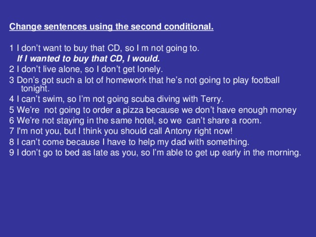 Change sentences using the second conditional.  1 I don’t want to buy that CD, so I m not going to.  If I wanted to buy that CD, I would. 2 I don’t live alone, so I don’t get lonely. 3 Don’s got such a lot of homework that he’s not going to play football tonight. 4 I can’t swim, so l’m not going scuba diving with Terry. 5 We’re not going to order a pizza because we don’t have enough money 6 We’re not staying in the same hotel, so we can’t share a room. 7 I'm not you, but l think you should call Antony right now! 8 I can’t come because I have to help my dad with something. 9 I don’t go to bed as late as you, so l’m able to get up early in the morning.