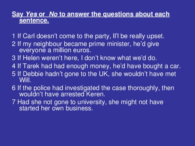 Say Yes or No to answer the questions about each sentence.  1 If Carl doesn’t come to the party, ll’l be really upset. 2 If my neighbour became prime minister, he’d give everyone a million euros.  3 If Helen weren’t here, I don’t know what we’d do. 4 If Tarek had had enough money, he’d have bought a car. 5 If Debbie hadn’t gone to the UK, she wouldn’t have met Will. 6 If the police had investigated the case thoroughly, then wouldn’t have arrested Keren. 7 Had she not gone to university, she might not have started her own business.